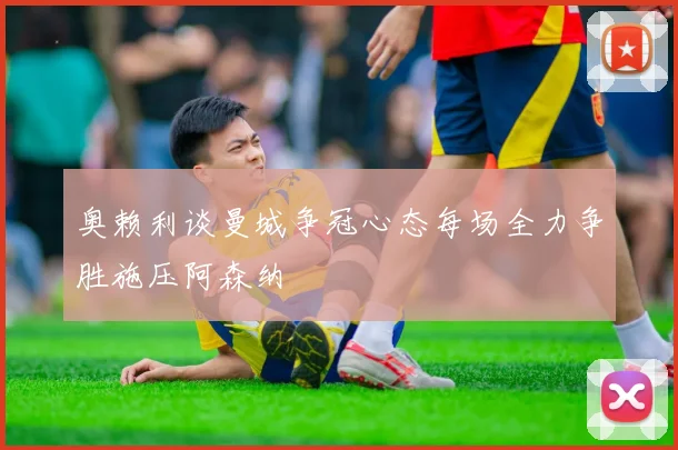 奥赖利谈曼城争冠心态每场全力争胜施压阿森纳