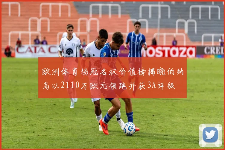 欧洲体育场冠名权价值榜揭晓伯纳乌以2110万欧元领跑并获3A评级