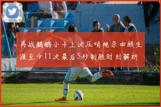 再战鹈鹕小卡上次压哨绝杀回顾生涯至今11次最后5秒制胜时刻解析