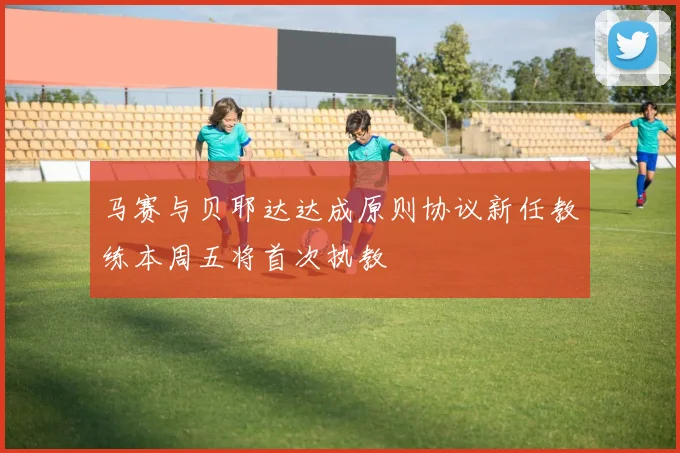 马赛与贝耶达达成原则协议新任教练本周五将首次执教