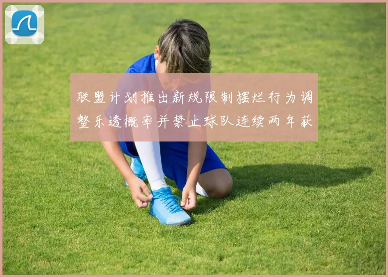 联盟计划推出新规限制摆烂行为调整乐透概率并禁止球队连续两年获得前四选秀权