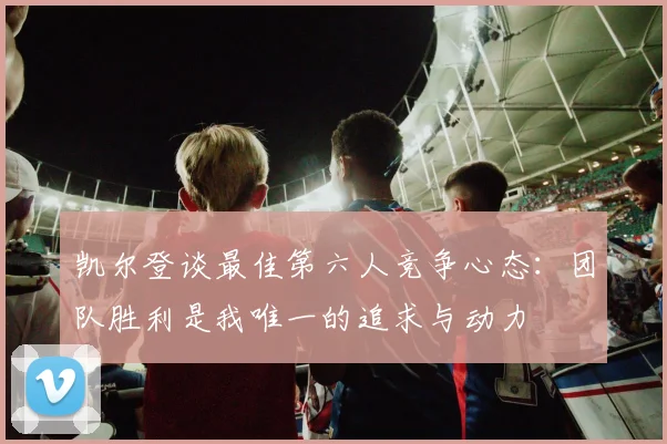 凯尔登谈最佳第六人竞争心态：团队胜利是我唯一的追求与动力