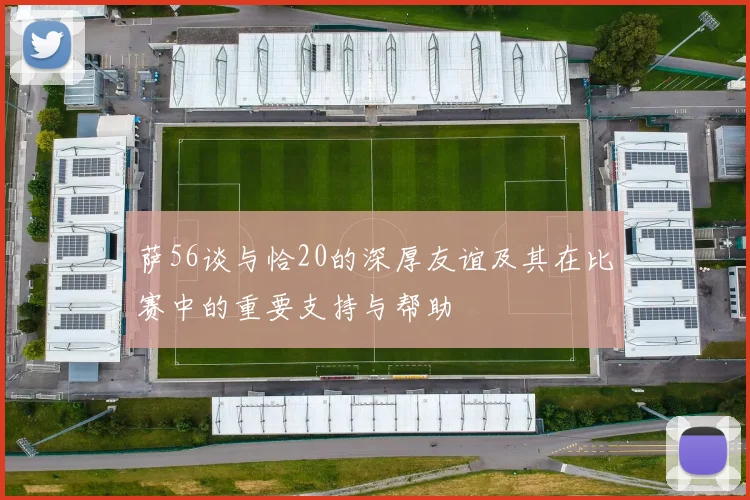 萨56谈与恰20的深厚友谊及其在比赛中的重要支持与帮助