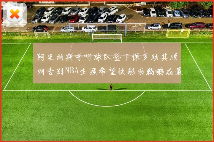 阿里纳斯呼吁球队签下保罗助其顺利告别NBA生涯希望快船或鹈鹕成最佳选择