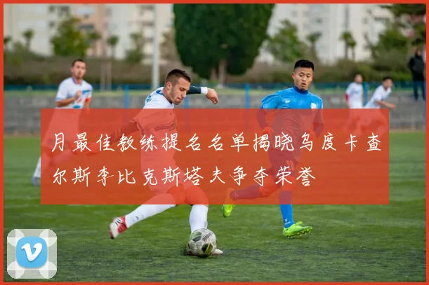 月最佳教练提名名单揭晓乌度卡查尔斯李比克斯塔夫争夺荣誉