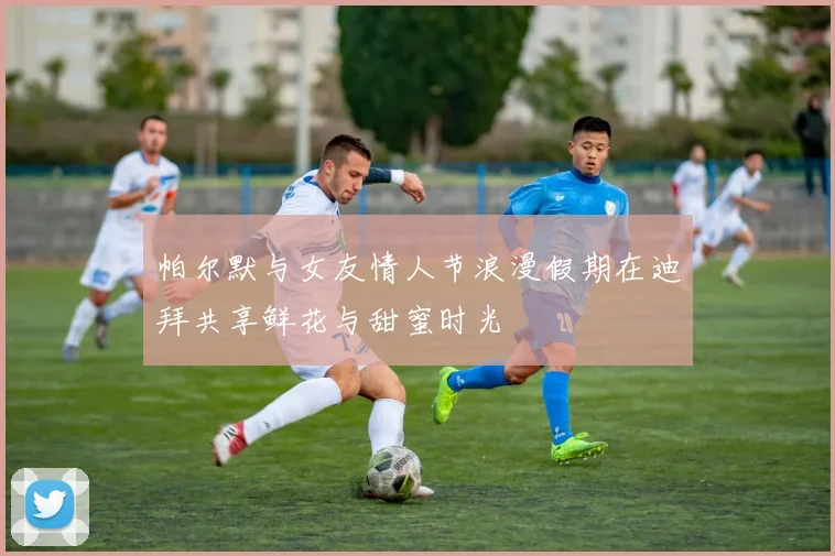 帕尔默与女友情人节浪漫假期在迪拜共享鲜花与甜蜜时光