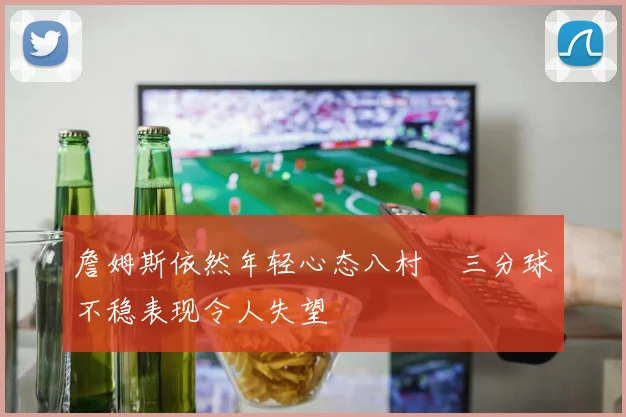 詹姆斯依然年轻心态八村塁三分球不稳表现令人失望