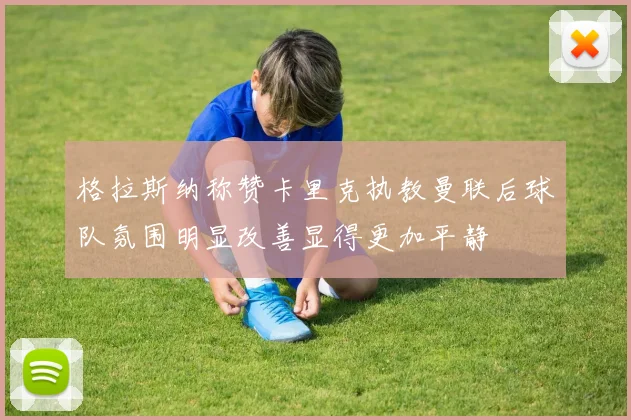 格拉斯纳称赞卡里克执教曼联后球队氛围明显改善显得更加平静