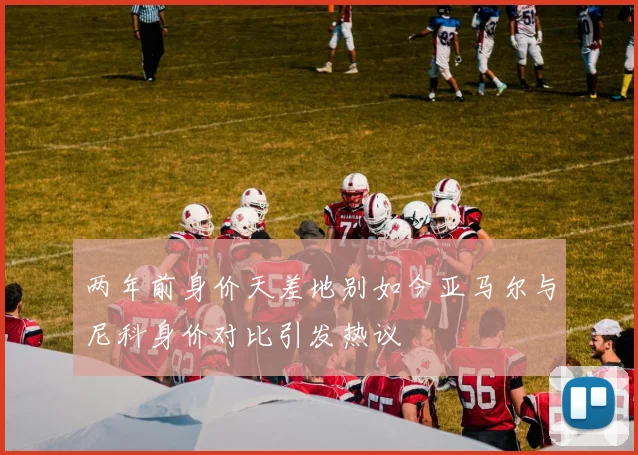 两年前身价天差地别如今亚马尔与尼科身价对比引发热议