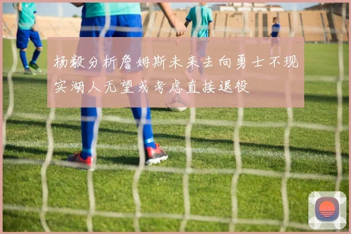 杨毅分析詹姆斯未来去向勇士不现实湖人无望或考虑直接退役