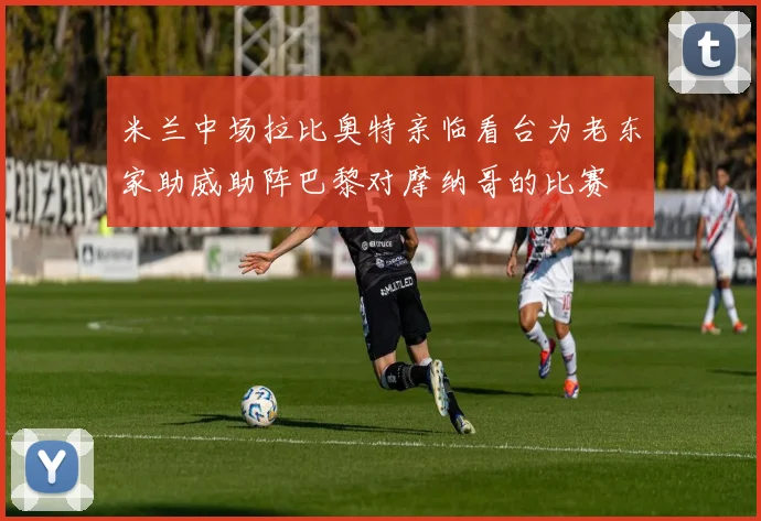 米兰中场拉比奥特亲临看台为老东家助威助阵巴黎对摩纳哥的比赛