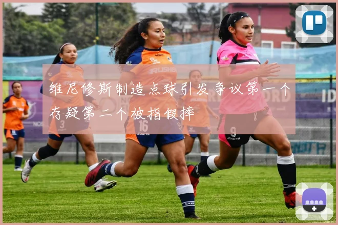 维尼修斯制造点球引发争议第一个存疑第二个被指假摔